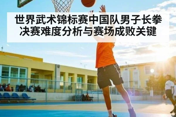 世界武术锦标赛中国队男子长拳决赛难度分析与赛场成败关键