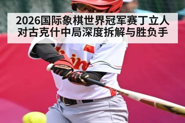 2026国际象棋世界冠军赛丁立人对古克什中局深度拆解与胜负手