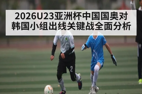 2026U23亚洲杯中国国奥对韩国小组出线关键战全面分析