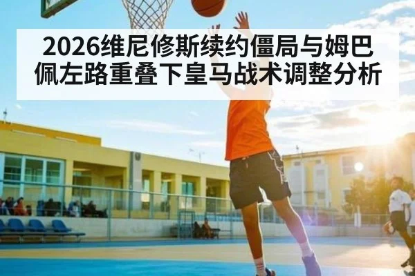 2026维尼修斯续约僵局与姆巴佩左路重叠下皇马战术调整分析
