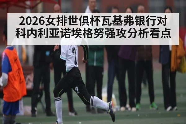 2026女排世俱杯瓦基弗银行对科内利亚诺埃格努强攻分析看点