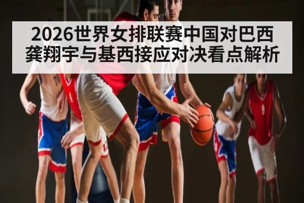 2026世界女排联赛中国对巴西龚翔宇与基西接应对决看点解析