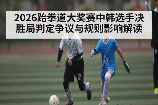 2026跆拳道大奖赛中韩选手决胜局判定争议与规则影响解读
